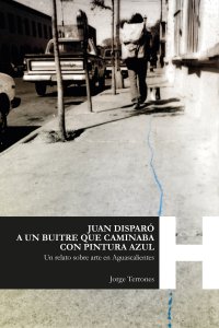 Juan disparó a un buitre que caminaba con pintura azul : un relato sobre arte en Aguascalientes